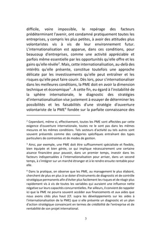 3
difficile, voire impossible, le repérage des facteurs
prédéterminant l'avenir, ont condamné pratiquement toutes les
entreprises, y compris les plus petites, à avoir des attitudes plus
volontaristes vis à vis de leur environnement futur.
L'internationalisation est apparue, dans ces conditions, pour
beaucoup d'entreprises, comme une activité appréciable et
parfois même essentielle par les opportunités qu'elle offre et les
gains qu'elle révèle2
. Mais, cette internationalisation, au-delà des
intérêts qu'elle présente, constitue toutefois une approche
délicate par les investissements qu'elle peut entraîner et les
risques qu'elle peut faire courir. Dès lors, pour s'internationaliser
dans les meilleures conditions, la PME doit en avoir la dimension
technique et économique3
. A cette fin, eu égard à l'instabilité de
la sphère internationale, le diagnostic des stratégies
d'internationalisation vise justement à essayer de déterminer les
possibilités et les faisabilités d'une stratégie d'ouverture
volontariste de la PME4
fondée sur la parfaite connaissance des
2 Cependant, même si, effectivement, toutes les PME sont affectées par cette
exigence d'ouverture internationale, toutes ne le sont pas dans les mêmes
mesures et les mêmes conditions. Tels secteurs d'activité ou tels autres sont
souvent présentés comme des catégories spécifiques entraînant des types
particuliers de contraintes et de modes de gestion.
3 Ainsi, par exemple, une PME doit être suffisamment spécialisée et flexible,
bien équipée et bien gérée, ce qui implique nécessairement une certaine
aisance financière pour pouvoir, dans un premier temps, investir dans les
facteurs indispensables à l'internationalisation pour arriver, dans un second
temps, à s'intégrer sur un marché étranger et à le rendre ensuite rentable pour
elle.
4 Dans la pratique, on observe que les PME, au management le plus élaboré,
cherchent de plus en plus à se doter d'instruments de diagnostic et de contrôle
stratégique permanents afin d'éviter plus facilement les risques et de réagir plus
rapidement vis à vis de toutes les variables qui auraient une influence nette
négative sur leurs capacités concurrentielles. Par ailleurs, il convient de rappeler
ici que la PME ne pourra souvent accéder aux financements et aux aides que
nous avons cités plus haut (Cf. supra les développements sur les aides à
l'internationalisation de la PME) que si elle présente un diagnostic et un plan
d'action stratégique convaincant en termes de crédibilité de l'entreprise et de
rentabilité de son projet international.
 