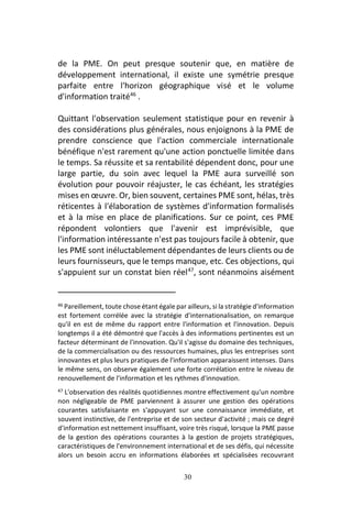 30
de la PME. On peut presque soutenir que, en matière de
développement international, il existe une symétrie presque
parfaite entre l'horizon géographique visé et le volume
d'information traité46
.
Quittant l'observation seulement statistique pour en revenir à
des considérations plus générales, nous enjoignons à la PME de
prendre conscience que l'action commerciale internationale
bénéfique n'est rarement qu'une action ponctuelle limitée dans
le temps. Sa réussite et sa rentabilité dépendent donc, pour une
large partie, du soin avec lequel la PME aura surveillé son
évolution pour pouvoir réajuster, le cas échéant, les stratégies
mises en œuvre. Or, bien souvent, certaines PME sont, hélas, très
réticentes à l'élaboration de systèmes d'information formalisés
et à la mise en place de planifications. Sur ce point, ces PME
répondent volontiers que l'avenir est imprévisible, que
l'information intéressante n'est pas toujours facile à obtenir, que
les PME sont inéluctablement dépendantes de leurs clients ou de
leurs fournisseurs, que le temps manque, etc. Ces objections, qui
s'appuient sur un constat bien réel47
, sont néanmoins aisément
46 Pareillement, toute chose étant égale par ailleurs, si la stratégie d'information
est fortement corrélée avec la stratégie d'internationalisation, on remarque
qu'il en est de même du rapport entre l'information et l'innovation. Depuis
longtemps il a été démontré que l'accès à des informations pertinentes est un
facteur déterminant de l'innovation. Qu'il s'agisse du domaine des techniques,
de la commercialisation ou des ressources humaines, plus les entreprises sont
innovantes et plus leurs pratiques de l'information apparaissent intenses. Dans
le même sens, on observe également une forte corrélation entre le niveau de
renouvellement de l'information et les rythmes d'innovation.
47 L'observation des réalités quotidiennes montre effectivement qu'un nombre
non négligeable de PME parviennent à assurer une gestion des opérations
courantes satisfaisante en s'appuyant sur une connaissance immédiate, et
souvent instinctive, de l'entreprise et de son secteur d'activité ; mais ce degré
d'information est nettement insuffisant, voire très risqué, lorsque la PME passe
de la gestion des opérations courantes à la gestion de projets stratégiques,
caractéristiques de l'environnement international et de ses défis, qui nécessite
alors un besoin accru en informations élaborées et spécialisées recouvrant
 