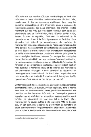 31
réfutables car bon nombre d'études montrent que les PME bien
informées et bien planifiées, indépendamment de leur taille,
parviennent à des performances meilleures dans tous les
domaines mesurables. A titre d'exemple, dans le domaine de
l'internationalisation qui nous intéresse, ces mêmes études
montrent que les PME qui réussissent le mieux sont celles qui
prennent le parti de l'information, de la réflexion et de l'action,
savent écouter et regarder, favorisent la créativité et le
dynamisme en étant à la fois rigoureuses et flexibles. Pour
atteindre cet objectif de connaissance, de maîtrise de
l'information et donc de sécurisation de l'action commerciale, les
PME devront nécessairement être attentives à l'environnement
de leurs actions d'internationalisation en instaurant des systèmes
de veille informationnelle sur chacun des thèmes principaux de
leurs stratégies. D'ailleurs, lorsque l'on analyse les principales
causes d'échec des PME dans leurs actions d'internationalisation,
ne met-on pas souvent l'accent sur les défauts d'information, de
réflexion et de préparation stratégique qui précèdent l'action
mais aussi sur le manque de suivi et de contrôle des marchés ou
des partenaires étrangers ? Pour contrôler et sécuriser son
développement international, la PME doit impérativement
mettre en place les outils d'information qui doivent jouer le rôle
dynamique d'une assurance des risques de marché.
L'information est de ces instruments stratégiques indispensables
permettant à la PME d'évoluer, avec anticipation, dans le même
sens que son environnement. Cette possibilité d'évolution est
permise car les hommes informés de l'entreprise peuvent
appréhender et maîtriser les évolutions conjoncturelles avant
qu'elles ne s'imposent en tant que tel à la PME. Mais,
l'information ne saurait suffire à elle seule si la PME ne dispose
pas, en son sein, des capacités lui permettant de remettre en
cause et de renouveler fréquemment ses produits et ses activités
pour « coller » exactement à la demande de ses marchés. C'est
toutes les dimensions de l'entreprise.
 