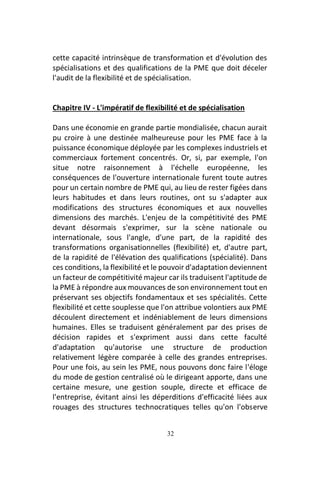 32
cette capacité intrinsèque de transformation et d'évolution des
spécialisations et des qualifications de la PME que doit déceler
l'audit de la flexibilité et de spécialisation.
Chapitre IV - L'impératif de flexibilité et de spécialisation
Dans une économie en grande partie mondialisée, chacun aurait
pu croire à une destinée malheureuse pour les PME face à la
puissance économique déployée par les complexes industriels et
commerciaux fortement concentrés. Or, si, par exemple, l'on
situe notre raisonnement à l'échelle européenne, les
conséquences de l'ouverture internationale furent toute autres
pour un certain nombre de PME qui, au lieu de rester figées dans
leurs habitudes et dans leurs routines, ont su s'adapter aux
modifications des structures économiques et aux nouvelles
dimensions des marchés. L'enjeu de la compétitivité des PME
devant désormais s'exprimer, sur la scène nationale ou
internationale, sous l'angle, d'une part, de la rapidité des
transformations organisationnelles (flexibilité) et, d'autre part,
de la rapidité de l'élévation des qualifications (spécialité). Dans
ces conditions, la flexibilité et le pouvoir d'adaptation deviennent
un facteur de compétitivité majeur car ils traduisent l'aptitude de
la PME à répondre aux mouvances de son environnement tout en
préservant ses objectifs fondamentaux et ses spécialités. Cette
flexibilité et cette souplesse que l'on attribue volontiers aux PME
découlent directement et indéniablement de leurs dimensions
humaines. Elles se traduisent généralement par des prises de
décision rapides et s'expriment aussi dans cette faculté
d'adaptation qu'autorise une structure de production
relativement légère comparée à celle des grandes entreprises.
Pour une fois, au sein les PME, nous pouvons donc faire l'éloge
du mode de gestion centralisé où le dirigeant apporte, dans une
certaine mesure, une gestion souple, directe et efficace de
l'entreprise, évitant ainsi les déperditions d'efficacité liées aux
rouages des structures technocratiques telles qu'on l'observe
 