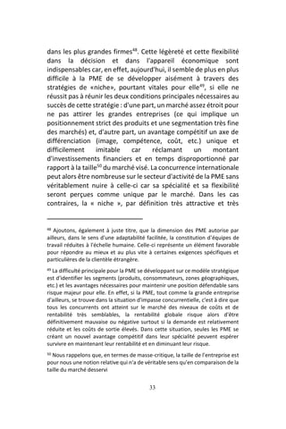 33
dans les plus grandes firmes48
. Cette légèreté et cette flexibilité
dans la décision et dans l'appareil économique sont
indispensables car, en effet, aujourd'hui, il semble de plus en plus
difficile à la PME de se développer aisément à travers des
stratégies de «niche», pourtant vitales pour elle49
, si elle ne
réussit pas à réunir les deux conditions principales nécessaires au
succès de cette stratégie : d'une part, un marché assez étroit pour
ne pas attirer les grandes entreprises (ce qui implique un
positionnement strict des produits et une segmentation très fine
des marchés) et, d'autre part, un avantage compétitif un axe de
différenciation (image, compétence, coût, etc.) unique et
difficilement imitable car réclamant un montant
d'investissements financiers et en temps disproportionné par
rapport à la taille50
du marché visé. La concurrence internationale
peut alors être nombreuse sur le secteur d'activité de la PME sans
véritablement nuire à celle-ci car sa spécialité et sa flexibilité
seront perçues comme unique par le marché. Dans les cas
contraires, la « niche », par définition très attractive et très
48 Ajoutons, également à juste titre, que la dimension des PME autorise par
ailleurs, dans le sens d'une adaptabilité facilitée, la constitution d'équipes de
travail réduites à l'échelle humaine. Celle-ci représente un élément favorable
pour répondre au mieux et au plus vite à certaines exigences spécifiques et
particulières de la clientèle étrangère.
49 La difficulté principale pour la PME se développant sur ce modèle stratégique
est d'identifier les segments (produits, consommateurs, zones géographiques,
etc.) et les avantages nécessaires pour maintenir une position défendable sans
risque majeur pour elle. En effet, si la PME, tout comme la grande entreprise
d'ailleurs, se trouve dans la situation d'impasse concurrentielle, c'est à dire que
tous les concurrents ont atteint sur le marché des niveaux de coûts et de
rentabilité très semblables, la rentabilité globale risque alors d'être
définitivement mauvaise ou négative surtout si la demande est relativement
réduite et les coûts de sortie élevés. Dans cette situation, seules les PME se
créant un nouvel avantage compétitif dans leur spécialité peuvent espérer
survivre en maintenant leur rentabilité et en diminuant leur risque.
50 Nous rappelons que, en termes de masse-critique, la taille de l'entreprise est
pour nous une notion relative qui n'a de véritable sens qu'en comparaison de la
taille du marché desservi
 