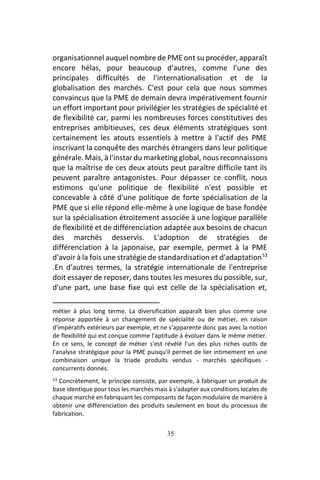 35
organisationnel auquel nombre de PME ont su procéder, apparaît
encore hélas, pour beaucoup d'autres, comme l'une des
principales difficultés de l'internationalisation et de la
globalisation des marchés. C'est pour cela que nous sommes
convaincus que la PME de demain devra impérativement fournir
un effort important pour privilégier les stratégies de spécialité et
de flexibilité car, parmi les nombreuses forces constitutives des
entreprises ambitieuses, ces deux éléments stratégiques sont
certainement les atouts essentiels à mettre à l'actif des PME
inscrivant la conquête des marchés étrangers dans leur politique
générale. Mais, à l'instar du marketing global, nous reconnaissons
que la maîtrise de ces deux atouts peut paraître difficile tant ils
peuvent paraître antagonistes. Pour dépasser ce conflit, nous
estimons qu'une politique de flexibilité n'est possible et
concevable à côté d'une politique de forte spécialisation de la
PME que si elle répond elle-même à une logique de base fondée
sur la spécialisation étroitement associée à une logique parallèle
de flexibilité et de différenciation adaptée aux besoins de chacun
des marchés desservis. L'adoption de stratégies de
différenciation à la japonaise, par exemple, permet à la PME
d'avoir à la fois une stratégie de standardisation et d'adaptation53
.En d'autres termes, la stratégie internationale de l'entreprise
doit essayer de reposer, dans toutes les mesures du possible, sur,
d'une part, une base fixe qui est celle de la spécialisation et,
métier à plus long terme. La diversification apparaît bien plus comme une
réponse apportée à un changement de spécialité ou de métier, en raison
d'impératifs extérieurs par exemple, et ne s'apparente donc pas avec la notion
de flexibilité qui est conçue comme l'aptitude à évoluer dans le même métier.
En ce sens, le concept de métier s'est révélé l'un des plus riches outils de
l'analyse stratégique pour la PME puisqu'il permet de lier intimement en une
combinaison unique la triade produits vendus - marchés spécifiques -
concurrents donnés.
53 Concrètement, le principe consiste, par exemple, à fabriquer un produit de
base identique pour tous les marchés mais à s'adapter aux conditions locales de
chaque marché en fabriquant les composants de façon modulaire de manière à
obtenir une différenciation des produits seulement en bout du processus de
fabrication.
 