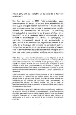 36
d'autre part, une base variable qui est celle de la flexibilité
adaptative54
.
Dès lors que pour ta PME, l'internationalisation passe
nécessairement, en termes de maîtrise de ta rentabilité et des
risques, par une spécialisation maxi-mate55
, ta maîtrise de ces
paramètres est primordiale puisque ta standardisation entraîne
souvent des modifications de structures. Le marketing
international et le marketing interne divergent d'ailleurs en ce
domaine56
car si le marketing interne recommande le plus
souvent la diversification des activités de t'entreprise, le
marketing international, quant à lui, recommande ta
spécialisation étant donné que les exigences techniques et tes
coûts de ta logistique internationale ne permettent guère à
t'entreprise, surtout de petite ou moyenne dimension, d'attaquer
avec de bonnes chances de succès des marchés étrangers sur un
front trop targe. La concentration préalable sur une gamme très
54 En effet, il y a sur les marchés internationaux une obligation de fait de
s'adapter en permanence à de nouveaux environnements commerciaux dont la
multiplicité des règlements, des mentalités et des goûts peut dérouter, au
départ, bon nombre de PME. Or, pour satisfaire cette multiplicité et cette
diversité, la PME, aussi spécialisée soit-elle, doit essayer de « coller » aux
moindres évolutions de la demande et seule sa flexibilité lui permet de trouver
cette souplesse et cette vitalité tant bénéfiques à l'activité commerciale de
l'entreprise.
55 Nous entendons par spécialisation maximale de la PME la combinaison
optimale entre la concentration des marchés investis, des produits ou des
services offerts et des ressources internes adaptées. Les limites externes à la
standardisation des produits de l'entreprise étant principalement les
caractéristiques internes du marché étranger tels que le stade de
développement économique ou encore les facteurs culturels et les restrictions
légales telles que les normes.
56 La divergence entre ces deux branches du marketing s'observe notamment
sur la gamme optimale de produits et prestations de la PME en fonction de sa
dimension : gamme plus ouverte et diversification si la priorité est donnée à une
croissance maximum sur le marché intérieur, gamme plus restreinte et
spécialisation si la priorité est donnée à une croissance internationale
maximum.
 