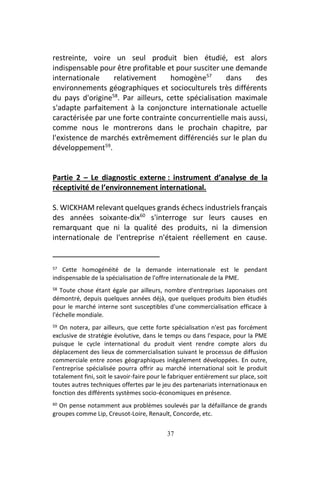37
restreinte, voire un seul produit bien étudié, est alors
indispensable pour être profitable et pour susciter une demande
internationale relativement homogène57
dans des
environnements géographiques et socioculturels très différents
du pays d'origine58
. Par ailleurs, cette spécialisation maximale
s'adapte parfaitement à la conjoncture internationale actuelle
caractérisée par une forte contrainte concurrentielle mais aussi,
comme nous le montrerons dans le prochain chapitre, par
l'existence de marchés extrêmement différenciés sur le plan du
développement59
.
Partie 2 – Le diagnostic externe : instrument d’analyse de la
réceptivité de l’environnement international.
S. WICKHAM relevant quelques grands échecs industriels français
des années soixante-dix60
s'interroge sur leurs causes en
remarquant que ni la qualité des produits, ni la dimension
internationale de l'entreprise n'étaient réellement en cause.
57 Cette homogénéité de la demande internationale est le pendant
indispensable de la spécialisation de l'offre internationale de la PME.
58 Toute chose étant égale par ailleurs, nombre d'entreprises Japonaises ont
démontré, depuis quelques années déjà, que quelques produits bien étudiés
pour le marché interne sont susceptibles d'une commercialisation efficace à
l'échelle mondiale.
59 On notera, par ailleurs, que cette forte spécialisation n'est pas forcément
exclusive de stratégie évolutive, dans le temps ou dans l'espace, pour la PME
puisque le cycle international du produit vient rendre compte alors du
déplacement des lieux de commercialisation suivant le processus de diffusion
commerciale entre zones géographiques inégalement développées. En outre,
l'entreprise spécialisée pourra offrir au marché international soit le produit
totalement fini, soit le savoir-faire pour le fabriquer entièrement sur place, soit
toutes autres techniques offertes par le jeu des partenariats internationaux en
fonction des différents systèmes socio-économiques en présence.
60 On pense notamment aux problèmes soulevés par la défaillance de grands
groupes comme Lip, Creusot-Loire, Renault, Concorde, etc.
 