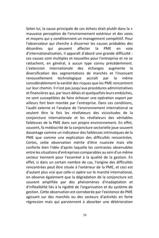 38
Selon lui, la cause principale de ces échecs était plutôt dans la «
mauvaise perception de l'environnement extérieur et des voies
et moyens qui y conditionnent un management compétitif. Pour
l'observateur qui cherche à discerner les causes probables des
désordres qui peuvent affecter la PME en voie
d'internationalisation, il apparaît d'abord une grande difficulté :
ces causes sont multiples et nouvelles pour l'entreprise et ne se
rattachent, en général, à aucun type connu précédemment.
L'extension internationale des échanges augmente la
diversification des segmentations de marchés et l'incessant
renouvellement technologique accroît par la même
considérablement la variété des risques que les PME rencontrent
sur leur chemin. Il n'est pas jusqu'aux procédures administratives
et financières qui, par leurs délais et quelquefois leurs embûches,
ne sont susceptibles de faire échouer une opération export par
ailleurs fort bien montée par l'entreprise. Dans ces conditions,
l'audit externe et l'analyse de l'environnement international se
veulent être la fois les révélateurs des vicissitudes de la
conjoncture internationale et les révélateurs des véritables
faiblesses de la PME dans son propre environnement. En effet,
souvent, fa médiocrité de la conjoncture sectorielle joue souvent
davantage comme un indicateur des faiblesses intrinsèques de la
PME que comme une explication des difficultés rencontrées.
Certes, cette observation mérite d'être nuancée mais elle
conforte bien l'idée d'après laquelle les contrastes observables
entre les situations d'entreprises comparables au sein d'un même
secteur tiennent pour l'essentiel à la qualité de la gestion. En
effet, si dans un certain nombre de cas, l'origine des difficultés
rencontrées peut être située à l'extérieur de la PME, et ceci est
d'autant plus vrai que celle-ci opère sur le marché international,
on observe également que la dégradation de la conjoncture est
souvent amplifiée par des phénomènes d'inadaptation et
d'inflexibilité liés à la rigidité de l'organisation et du système de
gestion. Cette observation est corroborée par l'existence de PME
agissant sur des marchés ou des secteurs d'activités en forte
régression mais qui parviennent à absorber une détérioration
 