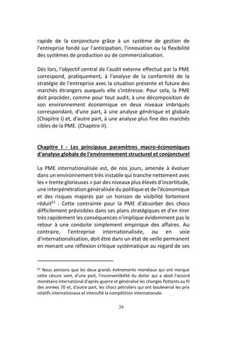 39
rapide de la conjoncture grâce à un système de gestion de
l'entreprise fondé sur l'anticipation, l'innovation ou la flexibilité
des systèmes de production ou de commercialisation.
Dès lors, l'objectif central de l'audit externe effectué par la PME
correspond, pratiquement, à l'analyse de la conformité de la
stratégie de l'entreprise avec la situation présente et future des
marchés étrangers auxquels elle s'intéresse. Pour cela, la PME
doit procéder, comme pour tout audit, à une décomposition de
son environnement économique en deux niveaux imbriqués
correspondant, d'une part, à une analyse générique et globale
(Chapitre I) et, d'autre part, à une analyse plus fine des marchés
cibles de la PME. (Chapitre II).
Chapitre I - Les principaux paramètres macro-économiques
d'analyse globale de l'environnement structurel et conjoncturel
La PME internationalisée est, de nos jours, amenée à évoluer
dans un environnement très instable qui tranche nettement avec
les « trente glorieuses » par des niveaux plus élevés d'incertitude,
une interpénétration généralisée du politique et de l'économique
et des risques majorés par un horizon de visibilité fortement
réduit61
. Cette contrainte pour la PME d'absorber des chocs
difficilement prévisibles dans ses plans stratégiques et d'en tirer
très rapidement les conséquences n'implique évidemment pas le
retour à une conduite simplement empirique des affaires. Au
contraire, l'entreprise internationalisée, ou en voie
d'internationalisation, doit être dans un état de veille permanent
en menant une réflexion critique systématique au regard de ses
61 Nous pensons que les deux grands événements mondiaux qui ont marqué
cette césure sont, d'une part, l'inconvertibilité du dollar qui a aboli l'accord
monétaire international d'après-guerre et généralisé les changes flottants au fil
des années 70 et, d'autre part, les chocs pétroliers qui ont bouleversé les prix
relatifs internationaux et intensifié la compétition internationale.
 