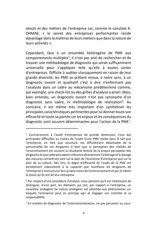 4
atouts et des métiers de l'entreprise car, comme le constate K.
OHMAE, « le secret des entreprises performantes réside
davantage dans la maîtrise de leurs métiers que dans la nature de
leurs activités ».
Cependant, face à un ensemble hétérogène de PME aux
comportements multiples5
, il n'est pas aisé de rechercher et de
trouver une méthodologie de diagnostic qui serait suffisamment
universelle pour s'appliquer telle qu'elle à toutes sortes
d'entreprises. Difficile à auditer classiquement en raison de leur
grande diversité, les PME se prêtent mieux, à notre sens, à un
diagnostic ouvert et qualitatif c'est à dire n'enfermant pas
l'analyste dans un cadre au mécanisme prédéterminé comme,
par exemple, une check-list ou des grilles d'analyse a priori. Mais,
bien entendu, un diagnostic ouvert n'est pas synonyme d'un
diagnostic sans cadre, ni méthodologie de réalisation6
. Au
contraire, il est même très important d'en synthétiser les
principales caractéristiques pertinentes pour lui donner toute son
efficacité et toute sa portée car les enjeux et les conséquences du
diagnostic sont souvent déterminantes pour l'action de la PME7
.
5 Contrairement à l'audit d'entreprises de grande dimension, l'une des
principales difficultés au niveau de l'audit d'une PME réside dans le tait que
l'entreprise, en tant que structure, est difficilement détachable de la
personnalité de ses dirigeants si bien que la perception des réalités de
l'environnement est souvent la résultante directe de la propre perception des
dirigeants et que cette perception influence directement l'arbitrage et le dosage
des mesures correctrices tant sur le plan de l'économie d'entreprise que sur le
plan de sa culture. Dès lors, le degré d'efficacité de l'audit de la PME est
étroitement subordonné à la capacité que manifeste les dirigeants de
l'entreprise à restructurer leur propre vision de l'environnement et par là même
la vision qu’ils ont de leur entreprise.
6 Par respect d'une procédure d'analyse, nous pensons qu'il est intéressant de
distinguer, d'une part, les éléments qui ont, par rapport à l'entreprise, un
caractère endogène (la nature endogène est attachée aux phénomènes sur
lesquels l'entreprise peut en principe agir et engager son contrôle et sa
responsabilité.
7 En matière de diagnostic de l'internationalisation, ne pas percevoir ou sous-
 