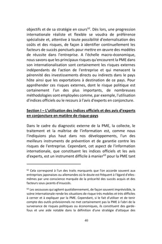 40
objectifs et de sa stratégie en cours62
. Dès lors, une progression
internationale réaliste et flexible se voudra de préférence
spécialisée et, attentive à toute possibilité d'externalisation des
coûts et des risques, de façon à identifier continuellement les
facteurs de succès ponctuels pour mettre en œuvre des modèles
de réussite dans l'entreprise. A l'échelle macro-économique,
nous savons que les principaux risques qu'encourent la PME dans
son internationalisation sont certainement les risques externes
indépendants de l'action de l'entreprise et qui menacent la
pérennité des investissements directs ou indirects dans le pays
hôte ainsi que les exportations à destination de ce pays. Pour
appréhender ces risques externes, dont le risque politique est
certainement l'un des plus importants, de nombreuses
méthodologies sont employées comme, par exemple, l'utilisation
d'indices officiels ou le recours à l'avis d'experts en conjoncture.
Section I – L’utilisation des indices officiels et des avis d’experts
en conjoncture en matière de risque-pays
Dans le cadre du diagnostic externe de la PME, la collecte, le
traitement et la maîtrise de l'information est, comme nous
l'indiquions plus haut dans nos développements, l'un des
meilleurs instruments de prévention et de garantie contre les
risques de l'entreprise. Cependant, cet aspect de l'information
internationale, que constituent les indices officiels et les avis
d'experts, est un instrument difficile à manier63
pour la PME tant
62 Cela correspond à l'un des traits marquants que l'on accorde souvent aux
entreprises japonaises ou allemandes où le doute est fréquent à l'égard d'elles-
mêmes par une conscience marquée de la précarité des succès acquis et des
facteurs sous-jacents d'insuccès.
63 Les secousses qui agitent quotidiennement, de façon souvent imprévisible, la
scène internationale rende les situations de risque très mobiles et très difficiles
à cerner et à expliquer par la PME. Cependant, si le fait d'utiliser et de tenir
compte des outils prévisionnels ne met certainement pas la PME à l'abri de la
survenance de risques politiques ou économiques, ils constituent des garde-
fous et une aide notable dans la définition d'une stratégie d'attaque des
 