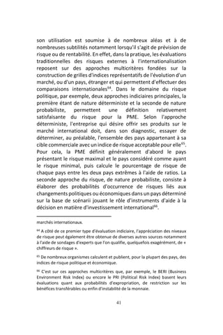 41
son utilisation est soumise à de nombreux aléas et à de
nombreuses subtilités notamment lorsqu'il s'agit de prévision de
risque ou de rentabilité. En effet, dans la pratique, les évaluations
traditionnelles des risques externes à l'internationalisation
reposent sur des approches multicritères fondées sur la
construction de grilles d'indices représentatifs de l'évolution d'un
marché, ou d'un pays, étranger et qui permettent d'effectuer des
comparaisons internationales64
. Dans le domaine du risque
politique, par exemple, deux approches indiciaires principales, la
première étant de nature déterministe et la seconde de nature
probabiliste, permettent une définition relativement
satisfaisante du risque pour la PME. Selon l'approche
déterministe, l'entreprise qui désire offrir ses produits sur le
marché international doit, dans son diagnostic, essayer de
déterminer, au préalable, l'ensemble des pays appartenant à sa
cible commerciale avec un indice de risque acceptable pour elle65
.
Pour cela, la PME définit généralement d'abord le pays
présentant le risque maximal et le pays considéré comme ayant
le risque minimal, puis calcule le pourcentage de risque de
chaque pays entre les deux pays extrêmes à l'aide de ratios. La
seconde approche du risque, de nature probabiliste, consiste à
élaborer des probabilités d'occurrence de risques liés aux
changements politiques ou économiques dans un pays déterminé
sur la base de scénarii jouant le rôle d'instruments d'aide à la
décision en matière d'investissement international66
.
marchés internationaux.
64 A côté de ce premier type d'évaluation indiciaire, l'appréciation des niveaux
de risque peut également être obtenue de diverses autres sources notamment
à l'aide de sondages d'experts que l'on qualifie, quelquefois exagérément, de «
chiffreurs de risque ».
65 De nombreux organismes calculent et publient, pour la plupart des pays, des
indices de risque politique et économique.
66 C'est sur ces approches multicritères que, par exemple, le BERI (Business
Environment Risk Index) ou encore le PRI (Political Risk Index) basent leurs
évaluations quant aux probabilités d'expropriation, de restriction sur les
bénéfices transférables ou enfin d'instabilité de la monnaie.
 