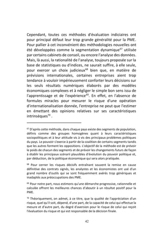 42
Cependant, toutes ces méthodes d'évaluation indiciaires ont
pour principal défaut leur trop grande généralité pour la PME.
Pour pallier à cet inconvénient des méthodologies nouvelles ont
été développées comme la segmentation dynamique67
utilisée
par certains cabinets de conseil, ou encore l'analyse des données.
Mais, là aussi, la rationalité de l'analyse, toujours proposée sur la
base de statistiques ou d'indices, ne saurait suffire, à elle seule,
pour exercer un choix judicieux68
bien que, en matière de
prévisions internationales, certaines entreprises aient trop
tendance à vouloir impérieusement conforter leurs décisions sur
les seuls résultats numériques élaborés par des modèles
économiques complexes et à négliger le simple bon sens issu de
l'apprentissage et de l'expérience69
. En effet, en l'absence de
formules miracles pour mesurer le risque d'une opération
d'internationalisation donnée, l'entreprise ne peut que l'estimer
en émettant des opinions relatives sur ses caractéristiques
intrinsèques70
.
67 D'après cette méthode, dans chaque pays existe des segments de population,
définis comme des groupes homogènes quant à leurs caractéristiques
sociopolitiques et à leur attitude vis à vis des principaux problèmes politiques
du pays. Le pouvoir s'exerce à partir de la coalition de certains segments tandis
que les autres forment les oppositions. L'objectif de la méthode est de prévoir
le poids de chacun des segments et de prévoir les changements futurs de façon
à établir les principaux scénarii plausibles d'évolution du pouvoir politique et,
par déduction, de la politique économique qui sera alors pratiquée.
68 Pour cerner les risques décisifs entraînant souvent la remise en cause
définitive des contrats signés, les analystes et les économistes ont usé d'un
grand nombre d'outils qui se sont fréquemment avérés trop génériques et
inadaptés aux préoccupations des PME.
69 Pour notre part, nous estimons qu'une démarche progressive, rationnelle et
calculée offrent les meilleures chances d'aboutir à un résultat positif pour la
PME.
70 Théoriquement, on admet, à ce titre, que la qualité de l'appréciation d'un
risque, quel qu'il soit, dépend, d'une part, de la capacité de celui qui effectue la
mesure et d'autre part, du degré d'aversion pour le risque de celui qui reçoit
l'évaluation du risque et qui est responsable de la décision finale.
 