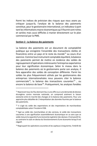 43
Parmi les indices de prévision des risques que nous avons pu
critiquer jusque-là, l'analyse de la balance des paiements
constitue, pour le gestionnaire international, un indicateur à part
tant les informations macro-économiques qu'il fournit sont riches
et variées mais aussi difficiles à manier directement sur le plan
commercial par la PME.
Section 2 - La balance des paiements
La balance des paiements est un document de comptabilité
publique qui enregistre l'ensemble des transactions réelles et
financières entre un pays et le reste du monde71
au cours d'un
exercice. Comme tout instrument comptable équilibré, la balance
des paiements permet de mettre en évidence des soldes de
regroupement d'opérations intéressants l'entreprise exportatrice
pour leur signification économique. Selon le niveau dans la
balance des paiements où le gestionnaire porte son analyse, il
fera apparaître des soldes de conception différente. Parmi les
soldes les plus fréquemment utilisés par les gestionnaires des
entreprises internationalisées nous pouvons citer la balance
commerciale72
, la balance des transactions courantes73
, ou
encore la balance de base74
. Pratiquement, les analyses fondées
71 Reprenant tous les flux donnant lieu à une offre ou à une demande de devises
étrangères contre monnaie nationale, on comprend aisément la liaison
existante entre le marché des changes et la balance des paiements. Pour une
approche plus détaillée de L’interprétation des données fournies par la balance
des paiements.
72 II s'agit du solde des exportations et des importations de marchandises
comptabilisées selon l’Incoterm FOB.
73 Egal au solde des marchandises et des services, le solde des transactions
courantes à une signification essentiellement économique en ce sens que ce
solde mesure la capacité d'une économie à générer des devises s'il est positif et,
au contraire le coût en devise du fonctionnement d'une économie lorsqu'il est
négatif.
74 Regroupant les opérations courantes et les capitaux à long terme, l'intérêt de
 