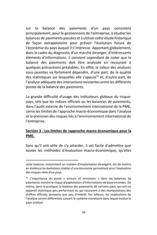 44
sur la balance des paiements d'un pays consistent
principalement, pour le gestionnaire de l'entreprise, à étudier les
balances de paiements passées et à utiliser cette étude historique
de façon extrapolatoire pour prévoir l'évolution future de
l'économie du pays auquel il s’intéresse. Apportant globalement,
dans le cadre du diagnostic d'un marché étranger, d'intéressants
éléments d'informations, il convient cependant de noter que la
balance des paiements doit être analysée en recourant à
quelques précautions préalables. En effet, la valeur des analyses
sous-jacentes va fortement dépendre, d'une part, de la qualité
des statistiques sur lesquelles elle s'appuie75
et, d'autre part, de
l'analyse adéquate des interactions existantes entre les différents
postes de la balance des paiements.
La grande difficulté d'usage des indicateurs globaux du risque-
pays, tels que les indices officiels ou les balances de paiements,
dans l'audit externe de l'environnement international de la PME,
cerne les limites de l'approche macro-économique dans l'analyse
et la prévision des risques liés à l'environnement international de
l'entreprise.
Section 3 - Les limites de rapproche macro-économique pour la
PME.
Sans qu'il soit utile de s'y attarder, il est facile d'admettre que
toutes les méthodes d'évaluation macro-économique, qu'elles
cette balance, notamment en matière d'implantation étrangère, est de mettre
en évidence les évolutions stables d'une économie permettant ainsi l'évaluation
des risques réels d'un pays.
75 L'importance du poste « erreurs et omissions » dans les balances de
paiements montre le risque d'exploitation d'informations de base erronées. De
même, dans la pratique, la balance des paiements de certains pays, qui ont un
appareil statistique peu performant ou qui recourent à des manipulations des
chiffres officiels, présente que peu d'intérêt. Par ailleurs, les implications de
l'analyse seront différentes suivant le système monétaire dans lequel évolue le
pays analysé.
 