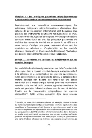 46
Chapitre II - Les principaux paramètres micro-économiques
d'adoption d'un schéma de développement international
Contrairement aux paramètres macro-économiques, les
principaux indicateurs micro-économiques d'adoption d'un
schéma de développement international sont beaucoup plus
proches des instruments qu'utilisent habituellement les PME
dans le cadre de leur gestion stratégique. Avec les spécificités du
contexte international en plus, les principaux paramètres de
maîtrise des risques de marché mis en œuvre ici se référent à
deux champs d'analyse principaux concernant, d'une part, les
modalités de sélection et d'implantation sur les marchés
étrangers (Section 1) et, d'autre part, la détection et l'évaluation
des besoins et des éléments commerciaux (Section 2).
Section 1 - Modalités de sélection et d'implantation sur les
marchés étrangers
Les modalités de sélection rigoureuse des marchés s'inscrivent de
plus en plus dans le courant récent de l'analyse stratégique relatif
à la sélection et la concentration des moyens opérationnels.
Ainsi, conformément à ce courant de penser, la sélection d'un
marché étranger doit d'abord être fondée sur une bonne
estimation de la masse-critique requise pour une intervention
rentable sur le marché choisi car cette approche sélective est la
seule qui permette l'obtention d'une part de marché décisive
fondée sur la concentration géographique des moyens
disponibles76
. Cette section comporte donc deux niveaux
76 En effet, au niveau de l'Union européenne, par exemple, certains analystes
du marché européen prévoient pour les années à venir une bipolarisation des
marchés de la Communauté, c'est à dire que le marché commun sera à la hais
un marché de grandes entreprises et un marché de PME se spécialisant sur une
ou quelques niches. La PME candidate à l'internationalisation devra donc dans
un proche avenir soit investir massivement pour occuper une place suffisante
parmi les entreprises dominantes soit, de façon plus réaliste, se spécialiser sur
une niche étroite où elle essayera de limiter les pressions concurrentielles. La
 