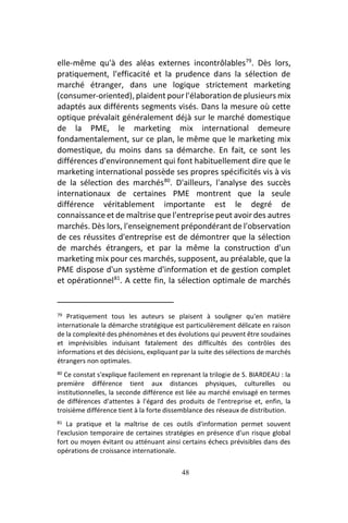48
elle-même qu'à des aléas externes incontrôlables79
. Dès lors,
pratiquement, l'efficacité et la prudence dans la sélection de
marché étranger, dans une logique strictement marketing
(consumer-oriented), plaident pour l'élaboration de plusieurs mix
adaptés aux différents segments visés. Dans la mesure où cette
optique prévalait généralement déjà sur le marché domestique
de la PME, le marketing mix international demeure
fondamentalement, sur ce plan, le même que le marketing mix
domestique, du moins dans sa démarche. En fait, ce sont les
différences d'environnement qui font habituellement dire que le
marketing international possède ses propres spécificités vis à vis
de la sélection des marchés80
. D'ailleurs, l'analyse des succès
internationaux de certaines PME montrent que la seule
différence véritablement importante est le degré de
connaissance et de maîtrise que l'entreprise peut avoir des autres
marchés. Dès lors, l'enseignement prépondérant de l'observation
de ces réussites d'entreprise est de démontrer que la sélection
de marchés étrangers, et par la même la construction d'un
marketing mix pour ces marchés, supposent, au préalable, que la
PME dispose d'un système d'information et de gestion complet
et opérationnel81
. A cette fin, la sélection optimale de marchés
79 Pratiquement tous les auteurs se plaisent à souligner qu'en matière
internationale la démarche stratégique est particulièrement délicate en raison
de la complexité des phénomènes et des évolutions qui peuvent être soudaines
et imprévisibles induisant fatalement des difficultés des contrôles des
informations et des décisions, expliquant par la suite des sélections de marchés
étrangers non optimales.
80 Ce constat s'explique facilement en reprenant la trilogie de S. BIARDEAU : la
première différence tient aux distances physiques, culturelles ou
institutionnelles, la seconde différence est liée au marché envisagé en termes
de différences d'attentes à l'égard des produits de l'entreprise et, enfin, la
troisième différence tient à la forte dissemblance des réseaux de distribution.
81 La pratique et la maîtrise de ces outils d'information permet souvent
l'exclusion temporaire de certaines stratégies en présence d'un risque global
fort ou moyen évitant ou atténuant ainsi certains échecs prévisibles dans des
opérations de croissance internationale.
 