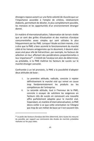 49
étrangers repose autant sur une forte volonté de réussite que sur
l'importance accordée à l'emploi de critères, relativement
élaborés, permettant de déceler, le plus complètement possible,
les menaces et les opportunités d'un environnement étranger
donné.
En matière d'internationalisation, l'observation de terrain révèle
que ce sont des grilles d'évaluation et des matrices d'analyse
concurrentielles assez simples qui sont utilisées le plus
fréquemment par les PME. Lorsque l'étude est bien menée, c'est
à dire que la PME a bien assimilé le fonctionnement du marché
ciblé et les liaisons antagonistes qui le dessinent, il devient alors
assez aisé pour elle de hiérarchiser, par exemple, les facteurs de
sélection en leur affectant des pondérations proportionnelles à
leur importance82
. L'intérêt de l'analyse est alors de déterminer,
au préalable, si la PME maîtrise les facteurs de succès sur le
marché étranger convoité.
Confrontée à un tel pronostic, la PME a la possibilité d'adopter
deux attitudes de base :
i. La première attitude, radicale, consiste à rejeter
définitivement le marché visé qui remet en cause
trop fondamentalement les produits ou les
compétences de l'entreprise.
ii. La seconde attitude, tout à l'honneur de la PME,
consiste à essayer de satisfaire les exigences en
facteurs clés de succès en concevant une nouvelle
offre parfaitement adaptée pour le marché visé.
Cependant, en matière d'internationalisation, la PME
devra veiller à ce que cette orientation ne l'éloigne
pas trop de son métier de base car il est souvent très
82 Le poids des facteurs d'analyse doit être déterminé, dans toutes les mesures
du possible, par rapport aux conclusions des études de marchés préalables
réalisées sur les pays cibles.
 