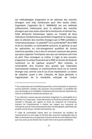 51
Les méthodologies d'approche et de sélection des marchés
étrangers sont trop nombreuses pour être toutes citées.
Cependant, l'approche de C. MARMUSE est une méthode
suffisamment intéressante pour la sélection des marchés
étrangers que nous avons choisi de la mentionner en dernier lieu.
Cette démarche économique repose sur l'emploi de deux
indicateurs fondamentaux permettant d'apprécier le risque-pays
dans la sélection des marchés étrangers par la PME candidate à
l'internationalisation : la volatilité84
et la vulnérabilité85
de la PME
et de ses résultats. La vulnérabilité concerne, en général, ce que
les spécialistes en risk-management qualifient de sinistre
maximum possible, c'est à dire le montant maximum des pertes
que peut supporter l'entreprise sans que son existence soit mise
en péril. Pour renseigner ce critère, il s'agit, le plus souvent,
d'apprécier la surface financière de la PME en termes de fonds de
roulement ou de capitaux propres86
. Bien entendu, la
vulnérabilité sera d'autant plus grande que l'opération
internationale implique un investissement lourd sur le marché
étranger visé, comme c'est le cas d'une implantation. La notion
de volatilité, quant à elle, s'attache, de façon générale, à
l'appréciation de la rentabilité anticipée de l'action
84 Les composantes de la volatilité peuvent être, à titre d'exemple, le volume du
marché potentiel, l'ampleur des pressions concurrentielles, la variabilité des
cours de change sur la rentabilité, l'importance des frais fixes de l'opération qui
mesure la volatilité du résultat économique, etc.
85 Les éléments suivants peuvent permettre d'apprécier la vulnérabilité de la
PME face à un risque-pays : niveau des besoins en fonds de roulement créés par
l'activité à l'étranger par rapport au fonds de roulement de l'entreprise,
montant de l'investissement à réaliser par rapport aux ressources de
l'entreprise, part de l'internationalisation dans l'activité globale, spécificités des
produits concernés par l'activité internationale, etc.
86 L'idée de vulnérabilité repose donc sur l'évaluation de l'ampleur de
l'investissement au sens large, en fonction des ressources mobilisables dans la
PME, et demande ainsi une approche en termes de forces et de faiblesses telles
que nous avons pu les déceler dans l'audit interne de la partie précédente.
 