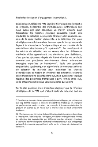 53
finale de sélection et d'engagement international.
En conclusion, lorsque la PME souhaite fixer un point de départ à
sa réflexion, l'ensemble des méthodologies synthétiques que
nous avons cité peut constituer un moyen simplifié pour
hiérarchiser les marchés étrangers convoités. L'audit des
modalités de sélection de marchés étrangers doit conduire, au-
delà de la seule fixation d'objectifs, à la définition d'un plan
stratégique complet à réaliser dans un laps de temps donné de
façon à le soumettre à l'analyse critique et au contrôle de la
rentabilité et des risques qu'il représente91
. Par conséquent, si
les critères de sélection mis en œuvre dans les différentes
méthodes citées apparaissent trop simples ou peu révélateurs,
c'est que les apparents degrés de liberté d'action ou de choix
commerciaux procèdent certainement d'une information
étrangère imparfaite ou incomplète92
. Seule une approche
séquentielle, systématique et approfondie de nombreux critères
de sélection de marchés peut maximiser les chances
d'introduction et mettre en évidence des similarités fécondes
entre marchés forts distants entre eux, mais aussi éviter le piège
régional des proximités trompeuses : pays fermés entre eux,
voire antagonistes bien que voisins ou parce que voisins
Sur le plan pratique, il est important d'ajouter que la réflexion
stratégique de la PME doit d'abord partir du potentiel brut du
91 Dans la mise en œuvre de ces recommandations stratégiques, on note encore
que trop de PME négligent la nécessité d'un contrôle strict ce qui est à l'origine
de performances médiocres dues, par exemple, à la commercialisation de
produits en avance ou en retard sur le marché cible ou tout simplement
inadaptés.
92 Effectivement, du fait même de la prolifération des informations disponibles
à l'intérieur et à l'extérieur de l'entreprise, une bonne intelligence des critères
de sélection des opportunités sur différents marchés étrangers implique
d'abord une définition explicite du champ d'intérêt extérieur, puis un repérage
exhaustif des sources appropriées et enfin un tri critique des informations
collectées.
 