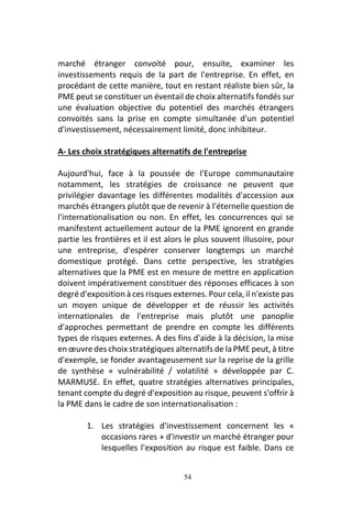 54
marché étranger convoité pour, ensuite, examiner les
investissements requis de la part de l'entreprise. En effet, en
procédant de cette manière, tout en restant réaliste bien sûr, la
PME peut se constituer un éventail de choix alternatifs fondés sur
une évaluation objective du potentiel des marchés étrangers
convoités sans la prise en compte simultanée d'un potentiel
d'investissement, nécessairement limité, donc inhibiteur.
A- Les choix stratégiques alternatifs de l'entreprise
Aujourd'hui, face à la poussée de l'Europe communautaire
notamment, les stratégies de croissance ne peuvent que
privilégier davantage les différentes modalités d'accession aux
marchés étrangers plutôt que de revenir à l'éternelle question de
l'internationalisation ou non. En effet, les concurrences qui se
manifestent actuellement autour de la PME ignorent en grande
partie les frontières et il est alors le plus souvent illusoire, pour
une entreprise, d'espérer conserver longtemps un marché
domestique protégé. Dans cette perspective, les stratégies
alternatives que la PME est en mesure de mettre en application
doivent impérativement constituer des réponses efficaces à son
degré d'exposition à ces risques externes. Pour cela, il n'existe pas
un moyen unique de développer et de réussir les activités
internationales de l'entreprise mais plutôt une panoplie
d'approches permettant de prendre en compte les différents
types de risques externes. A des fins d'aide à la décision, la mise
en œuvre des choix stratégiques alternatifs de la PME peut, à titre
d'exemple, se fonder avantageusement sur la reprise de la grille
de synthèse « vulnérabilité / volatilité » développée par C.
MARMUSE. En effet, quatre stratégies alternatives principales,
tenant compte du degré d'exposition au risque, peuvent s'offrir à
la PME dans le cadre de son internationalisation :
1. Les stratégies d'investissement concernent les «
occasions rares » d'investir un marché étranger pour
lesquelles l'exposition au risque est faible. Dans ce
 