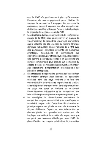 55
cas, la PME n'a pratiquement plus qu'à mesurer
l'ampleur de son engagement pour décider du
volume de ressources à engager. Les vecteurs de
croissance peuvent reposer sur des compétences
distinctives variées telles que l'image, la technologie,
le produits, le service, etc., de la PME
2. Les stratégies d'alliance permettent de renforcer les
atouts de la PME pour contrecarrer un niveau de
vulnérabilité et de risque trop important, alors même
que la volatilité liée à la sélection du marché étranger
demeure faible. Dans ce cas, l'alliance de la PME avec
des partenaires étrangers présente de nombreux
avantages, notamment en permettant aux
entreprises alliées, par effet de synergie, de proposer
une gamme de produits étendue en s'assurant une
surface commerciale plus grande sur le marché ou
encore d'étaler les risques liés aux investissements et
aux opérations d'implantation internationale sur
plusieurs entreprises.
3. Les stratégies d'opportunité portent sur la sélection
de marché étranger pour lesquels les opérations
réalisées dans ces pays révèlent à la fois une
vulnérabilité et une volatilité importante de la PME.
La stratégie de l'entreprise doit être ici ponctuelle et
au coup par coup en limitant au maximum
l'investissement nécessaire et en recherchant une
rentabilité rapide ne présentant pas trop de risques.
4. Les stratégies de diversification permettent de
couvrir les risques de volatilité très spécifiques au
marché étranger choisi. Cette diversification doit en
principe reposer sur plusieurs marchés à niveaux de
risques différents. Cependant, une telle option se
destine plutôt aux grandes entreprises car elle
implique une activité internationale importante que
ne peut pas toujours développer une PME. La
diversification des risques se fait alors de la manière
 