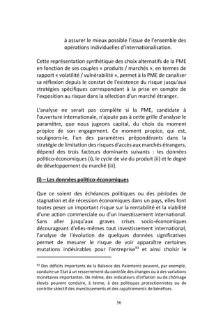 56
à assurer le mieux possible l'issue de l'ensemble des
opérations individuelles d'internationalisation.
Cette représentation synthétique des choix alternatifs de la PME
en fonction de ses couples « produits / marchés », en termes de
rapport « volatilité / vulnérabilité », permet à la PME de canaliser
sa réflexion depuis le constat de l'existence du risque jusqu'aux
stratégies spécifiques correspondant à la prise en compte de
l'exposition au risque dans la sélection d'un marché étranger.
L'analyse ne serait pas complète si la PME, candidate à
l'ouverture internationale, n'ajoute pas à cette grille d'analyse le
paramètre, que nous jugeons capital, du choix du moment
propice de son engagement. Ce moment propice, qui est,
soulignons-le, l'un des paramètres prépondérants dans la
stratégie de limitation des risques d'accès aux marchés étrangers,
dépend des trois facteurs dominants suivants : les données
politico-économiques (i), le cycle de vie du produit (ii) et le degré
de développement du marché (iii).
(î) – Les données politico-économiques
Que ce soient des échéances politiques ou des périodes de
stagnation et de récession économiques dans un pays, elles font
toutes peser un important risque sur la rentabilité et la viabilité
d'une action commerciale ou d'un investissement international.
Sans aller jusqu'aux graves crises socio-économiques
décourageant d'elles-mêmes tout investissement international,
l'analyse de l'évolution de quelques données significatives
permet de mesurer le risque de voir apparaître certaines
mutations indésirables pour l'entreprise93
et ainsi choisir le
93 Des déficits importants de la Balance des Paiements peuvent, par exemple,
conduire un Etat à un resserrement du contrôle des changes ou à des variations
monétaires importantes. De même, des indicateurs d'inflation ou de chômage
élevés peuvent conduire, à terme, à des politiques protectionnistes ou de
contrôle sélectif des investissements et des rapatriements de bénéfices.
 