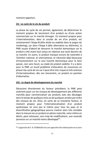 57
moment opportun.
(ii) - Le cycle de la vie du produit
La phase du cycle de vie permet, également, de déterminer le
moment propice de lancement d'un produit ou d'une action
commerciale sur le marché étranger. Ce moment propice pour
s'internationaliser, dans la courbe de vie d'un produit, est
certainement l'étape II (dite étoile ou vedette dans le jargon du
marketing), car dans l'étape I (dite alternative ou dilemme), la
PME essaie d'abord de desservir le marché domestique car le
produit a été avant tout conçu en réponse aux seuls besoins de
ce marché. En outre, le produit manque encore de notoriété à
l'échelon national, et international, et nécessite déjà beaucoup
d'investissement sur le seul marché domestique pour le faire
passer, non sans heurt, au stade de produit vedette. Il y a donc
pour la PME un lourd problème d'allocation de ressources en
phase I du cycle de vie car il peut être très risqué et très onéreux
d'internationaliser, dès son lancement, un produit en position
d'alternative.
(iii) - Le degré de développement du marché
Découlant directement du facteur précédent, la PME peut
aisément jouer sur les niveaux de développement des différents
marchés pour commercialiser ses produits avec des décalages
dans le temps de quelques mois ou de quelques années par ordre
des niveaux de vie. Ainsi, en vertu de ce troisième facteur, le
moment propice pour l'internationalisation d'un produit
quelconque ne sera pas le même pour tous les pays et la
diversification géographique pourra s'avérer alors très rentable
dans la mesure où un produit en pleine maturité, voire même en
déclin, peut retrouver, sans trop de modifications, une seconde
jeunesse sur un marché moins développé94
.
94 L'approche de F. B. STOBAUGH est une approche très intéressante en ce sens
 