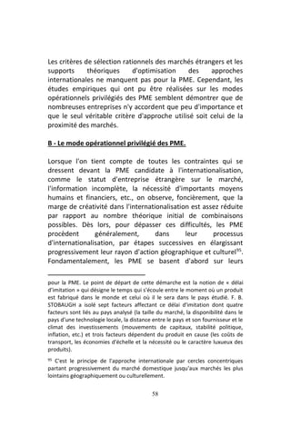 58
Les critères de sélection rationnels des marchés étrangers et les
supports théoriques d'optimisation des approches
internationales ne manquent pas pour la PME. Cependant, les
études empiriques qui ont pu être réalisées sur les modes
opérationnels privilégiés des PME semblent démontrer que de
nombreuses entreprises n'y accordent que peu d'importance et
que le seul véritable critère d'approche utilisé soit celui de la
proximité des marchés.
B - Le mode opérationnel privilégié des PME.
Lorsque l'on tient compte de toutes les contraintes qui se
dressent devant la PME candidate à l'internationalisation,
comme le statut d'entreprise étrangère sur le marché,
l'information incomplète, la nécessité d'importants moyens
humains et financiers, etc., on observe, foncièrement, que la
marge de créativité dans l'internationalisation est assez réduite
par rapport au nombre théorique initial de combinaisons
possibles. Dès lors, pour dépasser ces difficultés, les PME
procèdent généralement, dans leur processus
d'internationalisation, par étapes successives en élargissant
progressivement leur rayon d'action géographique et culturel95
.
Fondamentalement, les PME se basent d'abord sur leurs
pour la PME. Le point de départ de cette démarche est la notion de « délai
d’imitation » qui désigne le temps qui s'écoule entre le moment où un produit
est fabriqué dans le monde et celui où il le sera dans le pays étudié. F. B.
STOBAUGH a isolé sept facteurs affectant ce délai d'imitation dont quatre
facteurs sont liés au pays analysé (la taille du marché, la disponibilité dans le
pays d'une technologie locale, la distance entre le pays et son fournisseur et le
climat des investissements (mouvements de capitaux, stabilité politique,
inflation, etc.) et trois facteurs dépendent du produit en cause (les coûts de
transport, les économies d'échelle et la nécessité ou le caractère luxueux des
produits).
95 C'est le principe de l'approche internationale par cercles concentriques
partant progressivement du marché domestique jusqu'aux marchés les plus
lointains géographiquement ou culturellement.
 