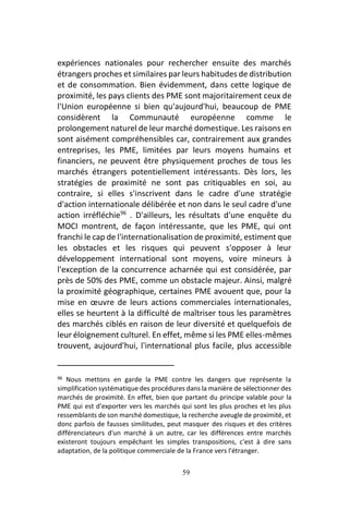 59
expériences nationales pour rechercher ensuite des marchés
étrangers proches et similaires par leurs habitudes de distribution
et de consommation. Bien évidemment, dans cette logique de
proximité, les pays clients des PME sont majoritairement ceux de
l'Union européenne si bien qu'aujourd'hui, beaucoup de PME
considèrent la Communauté européenne comme le
prolongement naturel de leur marché domestique. Les raisons en
sont aisément compréhensibles car, contrairement aux grandes
entreprises, les PME, limitées par leurs moyens humains et
financiers, ne peuvent être physiquement proches de tous les
marchés étrangers potentiellement intéressants. Dès lors, les
stratégies de proximité ne sont pas critiquables en soi, au
contraire, si elles s'inscrivent dans le cadre d'une stratégie
d'action internationale délibérée et non dans le seul cadre d'une
action irréfléchie96
. D'ailleurs, les résultats d'une enquête du
MOCI montrent, de façon intéressante, que les PME, qui ont
franchi le cap de l'internationalisation de proximité, estiment que
les obstacles et les risques qui peuvent s'opposer à leur
développement international sont moyens, voire mineurs à
l'exception de la concurrence acharnée qui est considérée, par
près de 50% des PME, comme un obstacle majeur. Ainsi, malgré
la proximité géographique, certaines PME avouent que, pour la
mise en œuvre de leurs actions commerciales internationales,
elles se heurtent à la difficulté de maîtriser tous les paramètres
des marchés ciblés en raison de leur diversité et quelquefois de
leur éloignement culturel. En effet, même si les PME elles-mêmes
trouvent, aujourd'hui, l'international plus facile, plus accessible
96 Nous mettons en garde la PME contre les dangers que représente la
simplification systématique des procédures dans la manière de sélectionner des
marchés de proximité. En effet, bien que partant du principe valable pour la
PME qui est d'exporter vers les marchés qui sont les plus proches et les plus
ressemblants de son marché domestique, la recherche aveugle de proximité, et
donc parfois de fausses similitudes, peut masquer des risques et des critères
différenciateurs d'un marché à un autre, car les différences entre marchés
existeront toujours empêchant les simples transpositions, c'est à dire sans
adaptation, de la politique commerciale de la France vers l'étranger.
 