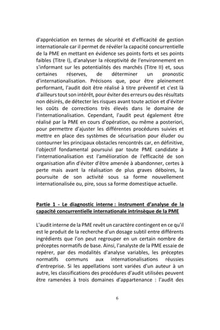 6
d'appréciation en termes de sécurité et d'efficacité de gestion
internationale car il permet de révéler la capacité concurrentielle
de la PME en mettant en évidence ses points forts et ses points
faibles (Titre I), d'analyser la réceptivité de l'environnement en
s'informant sur les potentialités des marchés (Titre II) et, sous
certaines réserves, de déterminer un pronostic
d'internationalisation. Précisons que, pour être pleinement
performant, l'audit doit être réalisé à titre préventif et c'est là
d'ailleurs tout son intérêt, pour éviter des erreurs ou des résultats
non désirés, de détecter les risques avant toute action et d'éviter
les coûts de corrections très élevés dans le domaine de
l'internationalisation. Cependant, l'audit peut également être
réalisé par la PME en cours d'opération, ou même a posteriori,
pour permettre d'ajuster les différentes procédures suivies et
mettre en place des systèmes de sécurisation pour éluder ou
contourner les principaux obstacles rencontrés car, en définitive,
l'objectif fondamental poursuivi par toute PME candidate à
l'internationalisation est l'amélioration de l'efficacité de son
organisation afin d'éviter d'être amenée à abandonner, certes à
perte mais avant la réalisation de plus graves déboires, la
poursuite de son activité sous sa forme nouvellement
internationalisée ou, pire, sous sa forme domestique actuelle.
Partie 1 - Le diagnostic interne : instrument d’analyse de la
capacité concurrentielle internationale intrinsèque de la PME
L'audit interne de la PME revêt un caractère contingent en ce qu'il
est le produit de la recherche d'un dosage subtil entre différents
ingrédients que l'on peut regrouper en un certain nombre de
préceptes normatifs de base. Ainsi, l'analyste de la PME essaie de
repérer, par des modalités d'analyse variables, les préceptes
normatifs communs aux internationalisations réussies
d'entreprise. Si les appellations sont variées d'un auteur à un
autre, les classifications des procédures d'audit utilisées peuvent
être ramenées à trois domaines d'appartenance : l'audit des
 