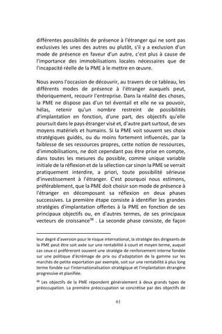 61
différentes possibilités de présence à l'étranger qui ne sont pas
exclusives les unes des autres ou plutôt, s'il y a exclusion d'un
mode de présence en faveur d'un autre, c'est plus à cause de
l'importance des immobilisations locales nécessaires que de
l'incapacité réelle de la PME à le mettre en œuvre.
Nous avons l'occasion de découvrir, au travers de ce tableau, les
différents modes de présence à l'étranger auxquels peut,
théoriquement, recourir l'entreprise. Dans la réalité des choses,
la PME ne dispose pas d'un tel éventail et elle ne va pouvoir,
hélas, retenir qu'un nombre restreint de possibilités
d'implantation en fonction, d'une part, des objectifs qu'elle
poursuit dans le pays étranger visé et, d'autre part surtout, de ses
moyens matériels et humains. Si la PME voit souvent ses choix
stratégiques guidés, ou du moins fortement influencés, par la
faiblesse de ses ressources propres, cette notion de ressources,
d'immobilisations, ne doit cependant pas être prise en compte,
dans toutes les mesures du possible, comme unique variable
initiale de la réflexion et de la sélection car sinon la PME se verrait
pratiquement interdire, a priori, toute possibilité sérieuse
d'investissement à l'étranger. C'est pourquoi nous estimons,
préférablement, que la PME doit choisir son mode de présence à
l'étranger en décomposant sa réflexion en deux phases
successives. La première étape consiste à identifier les grandes
stratégies d'implantation offertes à la PME en fonction de ses
principaux objectifs ou, en d'autres termes, de ses principaux
vecteurs de croissance98
. La seconde phase consiste, de façon
leur degré d'aversion pour le risque international, la stratégie des dirigeants de
la PME peut être soit axée sur une rentabilité à court et moyen terme, auquel
cas ceux-ci préféreront souvent une stratégie de renforcement interne fondée
sur une politique d'écrémage de prix ou d'adaptation de la gamme sur les
marchés de petite exportation par exemple, soit sur une rentabilité à plus long
terme fondée sur l'internationalisation stratégique et l'implantation étrangère
progressive et planifiée.
98 Les objectifs de la PME répondent généralement à deux grands types de
préoccupation. La première préoccupation se concrétise par des objectifs de
 