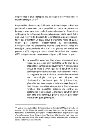 63
de présence le plus approprié à sa stratégie d'intervention sur le
marché étranger visé100
.
En première observation, il découle de l’analyse que la PME ne
peut espérer contrôler par la propriété son mode de présence à
l'étranger que sous réserve de disposer de capacités financières
suffisantes, de même qu'elle ne peut contrôler par le savoir-faire
que sous réserve de disposer de technologies, ou autres savoir-
faire, qui présentent un degré élevé d'originalité réelle et qui ne
soient pas aisément disséminables ou substituables.
L'interprétation du diagramme montre alors quatre zones de
stratégie correspondante chacune à un groupe de modes de
présence à l'étranger que pourra choisir la PME en fonction des
différents paramètres micro-économiques qui lui sont propres.
1. La première zone du diagramme correspond aux
modes de présence bien contrôlés sur le plan de la
propriété et sur le plan du savoir-faire. A ce niveau on
trouve la filiale à 100% qui est la solution la plus
commode pour les entreprises financièrement riches
ou craignant, en cas d'alliance, une dissémination de
leur technologie. Lorsque ces risques de
dissémination n'existent pas, le joint-venture,
généralement avec un partenaire du pays d'accueil,
peut occuper une place variable sur le diagramme en
fonction des modalités précises du contrat de
partenariat et constituer la meilleure solution car il
peut être très bénéfique pour la PME et présenter
moins de risques génériques.
100 Mais là encore, il est bon de rappeler que le choix de la PME doit prendre en
compte, dès le départ, la spécificité de ces divers modes de présence en
fonction de leur domaine, du degré de liberté existant entre les parties s'il s'agit
d'une alliance, du degré de synergie qu'il procure à l'entreprise vis à vis de son
marché, des contraintes liées aux formes juridiques adoptées pour prendre en
considération tous ces éléments.
 