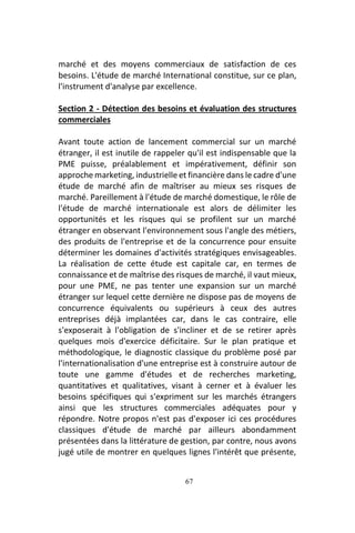 67
marché et des moyens commerciaux de satisfaction de ces
besoins. L'étude de marché International constitue, sur ce plan,
l'instrument d'analyse par excellence.
Section 2 - Détection des besoins et évaluation des structures
commerciales
Avant toute action de lancement commercial sur un marché
étranger, il est inutile de rappeler qu'il est indispensable que la
PME puisse, préalablement et impérativement, définir son
approche marketing, industrielle et financière dans le cadre d'une
étude de marché afin de maîtriser au mieux ses risques de
marché. Pareillement à l'étude de marché domestique, le rôle de
l'étude de marché internationale est alors de délimiter les
opportunités et les risques qui se profilent sur un marché
étranger en observant l'environnement sous l'angle des métiers,
des produits de l'entreprise et de la concurrence pour ensuite
déterminer les domaines d'activités stratégiques envisageables.
La réalisation de cette étude est capitale car, en termes de
connaissance et de maîtrise des risques de marché, il vaut mieux,
pour une PME, ne pas tenter une expansion sur un marché
étranger sur lequel cette dernière ne dispose pas de moyens de
concurrence équivalents ou supérieurs à ceux des autres
entreprises déjà implantées car, dans le cas contraire, elle
s'exposerait à l'obligation de s'incliner et de se retirer après
quelques mois d'exercice déficitaire. Sur le plan pratique et
méthodologique, le diagnostic classique du problème posé par
l'internationalisation d'une entreprise est à construire autour de
toute une gamme d'études et de recherches marketing,
quantitatives et qualitatives, visant à cerner et à évaluer les
besoins spécifiques qui s'expriment sur les marchés étrangers
ainsi que les structures commerciales adéquates pour y
répondre. Notre propos n'est pas d'exposer ici ces procédures
classiques d'étude de marché par ailleurs abondamment
présentées dans la littérature de gestion, par contre, nous avons
jugé utile de montrer en quelques lignes l'intérêt que présente,
 