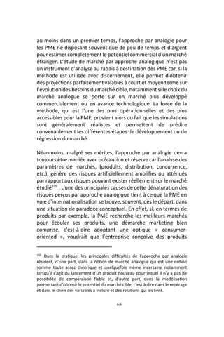 68
au moins dans un premier temps, l'approche par analogie pour
les PME ne disposant souvent que de peu de temps et d'argent
pour estimer complètement le potentiel commercial d'un marché
étranger. L'étude de marché par approche analogique n'est pas
un instrument d'analyse au rabais à destination des PME car, si la
méthode est utilisée avec discernement, elle permet d'obtenir
des projections parfaitement valables à court et moyen terme sur
l'évolution des besoins du marché cible, notamment si le choix du
marché analogue se porte sur un marché plus développé
commercialement ou en avance technologique. La force de la
méthode, qui est l'une des plus opérationnelles et des plus
accessibles pour la PME, provient alors du fait que les simulations
sont généralement réalistes et permettent de prédire
convenablement les différentes étapes de développement ou de
régression du marché.
Néanmoins, malgré ses mérites, l'approche par analogie devra
toujours être maniée avec précaution et réserve car l'analyse des
paramètres de marchés, (produits, distribution, concurrence,
etc.), génère des risques artificiellement amplifiés ou atténués
par rapport aux risques pouvant exister réellement sur le marché
étudié105
. L'une des principales causes de cette dénaturation des
risques perçus par approche analogique tient à ce que la PME en
voie d'internationalisation se trouve, souvent, dès le départ, dans
une situation de paradoxe conceptuel. En effet, si, en termes de
produits par exemple, la PME recherche les meilleurs marchés
pour écouler ses produits, une démarche marketing bien
comprise, c'est-à-dire adoptant une optique « consumer-
oriented », voudrait que l'entreprise conçoive des produits
105 Dans la pratique, les principales difficultés de l'approche par analogie
résident, d'une part, dans la notion de marché analogue qui est une notion
somme toute assez théorique et quelquefois même incertaine notamment
lorsqu'il s'agit du lancement d'un produit nouveau pour lequel il n'y a pas de
possibilité de comparaison fiable et, d'autre part, dans la modélisation
permettant d'obtenir le potentiel du marché cible, c'est à dire dans le repérage
et dans le choix des variables à inclure et des relations qui les lient.
 
