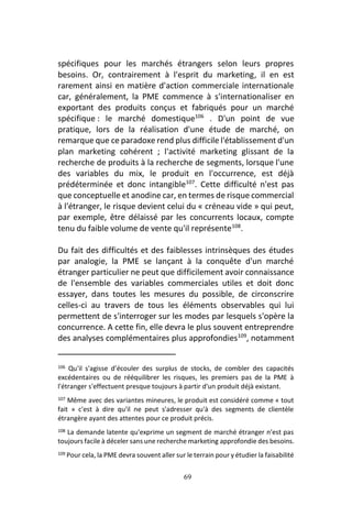 69
spécifiques pour les marchés étrangers selon leurs propres
besoins. Or, contrairement à l'esprit du marketing, il en est
rarement ainsi en matière d'action commerciale internationale
car, généralement, la PME commence à s'internationaliser en
exportant des produits conçus et fabriqués pour un marché
spécifique : le marché domestique106
. D'un point de vue
pratique, lors de la réalisation d'une étude de marché, on
remarque que ce paradoxe rend plus difficile l'établissement d'un
plan marketing cohérent ; l'activité marketing glissant de la
recherche de produits à la recherche de segments, lorsque l'une
des variables du mix, le produit en l'occurrence, est déjà
prédéterminée et donc intangible107
. Cette difficulté n'est pas
que conceptuelle et anodine car, en termes de risque commercial
à l'étranger, le risque devient celui du « créneau vide » qui peut,
par exemple, être délaissé par les concurrents locaux, compte
tenu du faible volume de vente qu'il représente108
.
Du fait des difficultés et des faiblesses intrinsèques des études
par analogie, la PME se lançant à la conquête d'un marché
étranger particulier ne peut que difficilement avoir connaissance
de l'ensemble des variables commerciales utiles et doit donc
essayer, dans toutes les mesures du possible, de circonscrire
celles-ci au travers de tous les éléments observables qui lui
permettent de s'interroger sur les modes par lesquels s'opère la
concurrence. A cette fin, elle devra le plus souvent entreprendre
des analyses complémentaires plus approfondies109
, notamment
106 Qu'il s'agisse d’écouler des surplus de stocks, de combler des capacités
excédentaires ou de rééquilibrer les risques, les premiers pas de la PME à
l'étranger s'effectuent presque toujours à partir d'un produit déjà existant.
107 Même avec des variantes mineures, le produit est considéré comme « tout
fait » c'est à dire qu'il ne peut s'adresser qu'à des segments de clientèle
étrangère ayant des attentes pour ce produit précis.
108 La demande latente qu'exprime un segment de marché étranger n'est pas
toujours facile à déceler sans une recherche marketing approfondie des besoins.
109 Pour cela, la PME devra souvent aller sur le terrain pour y étudier la faisabilité
 