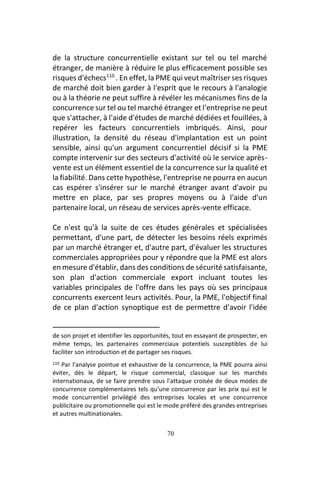 70
de la structure concurrentielle existant sur tel ou tel marché
étranger, de manière à réduire le plus efficacement possible ses
risques d'échecs110
. En effet, la PME qui veut maîtriser ses risques
de marché doit bien garder à l'esprit que le recours à l'analogie
ou à la théorie ne peut suffire à révéler les mécanismes fins de la
concurrence sur tel ou tel marché étranger et l'entreprise ne peut
que s'attacher, à l'aide d'études de marché dédiées et fouillées, à
repérer les facteurs concurrentiels imbriqués. Ainsi, pour
illustration, la densité du réseau d'implantation est un point
sensible, ainsi qu'un argument concurrentiel décisif si la PME
compte intervenir sur des secteurs d'activité où le service après-
vente est un élément essentiel de la concurrence sur la qualité et
la fiabilité. Dans cette hypothèse, l'entreprise ne pourra en aucun
cas espérer s'insérer sur le marché étranger avant d'avoir pu
mettre en place, par ses propres moyens ou à l'aide d'un
partenaire local, un réseau de services après-vente efficace.
Ce n'est qu'à la suite de ces études générales et spécialisées
permettant, d'une part, de détecter les besoins réels exprimés
par un marché étranger et, d'autre part, d'évaluer les structures
commerciales appropriées pour y répondre que la PME est alors
en mesure d'établir, dans des conditions de sécurité satisfaisante,
son plan d'action commerciale export incluant toutes les
variables principales de l'offre dans les pays où ses principaux
concurrents exercent leurs activités. Pour, la PME, l'objectif final
de ce plan d'action synoptique est de permettre d'avoir l'idée
de son projet et identifier les opportunités, tout en essayant de prospecter, en
même temps, les partenaires commerciaux potentiels susceptibles de lui
faciliter son introduction et de partager ses risques.
110 Par l'analyse pointue et exhaustive de la concurrence, la PME pourra ainsi
éviter, dès le départ, le risque commercial, classique sur les marchés
internationaux, de se faire prendre sous l'attaque croisée de deux modes de
concurrence complémentaires tels qu'une concurrence par les prix qui est le
mode concurrentiel privilégié des entreprises locales et une concurrence
publicitaire ou promotionnelle qui est le mode préféré des grandes entreprises
et autres multinationales.
 