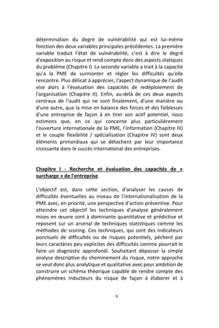 8
détermination du degré de vulnérabilité qui est lui-même
fonction des deux variables principales précédentes. La première
variable traduit l'état de vulnérabilité, c'est à dire le degré
d'exposition au risque et rend compte donc des aspects statiques
du problème (Chapitre I). La seconde variable a trait à la capacité
qu'a la PME de surmonter et régler les difficultés qu'elle
rencontre. Plus délicat à apprécier, l'aspect dynamique de l'audit
vise alors à l'évaluation des capacités de redéploiement de
l'organisation (Chapitre II). Enfin, au-delà de ces deux aspects
centraux de l'audit qui ne sont finalement, d'une manière ou
d'une autre, que la mise en balance des forces et des faiblesses
d'une entreprise de façon à en tirer son actif potentiel, nous
estimons que, en ce qui concerne plus particulièrement
l'ouverture internationale de la PME, l'information (Chapitre III)
et le couple flexibilité / spécialisation (Chapitre IV) sont deux
éléments primordiaux qui se détachent par leur importance
croissante dans le succès international des entreprises.
Chapitre I - Recherche et évaluation des capacités de «
surcharge » de l'entreprise
L'objectif est, dans cette section, d'analyser les causes de
difficultés éventuelles au niveau de l'internationalisation de la
PME avec, en priorité, une perspective d'action préventive. Pour
atteindre cet objectif les techniques d'analyse généralement
mises en œuvre sont à dominante quantitative et prédictive et
reposent sur un arsenal de techniques statistiques comme les
méthodes de scoring. Ces techniques, qui sont des indicateurs
ponctuels de difficultés ou de risques potentiels, pêchent par
leurs caractères peu explicites des difficultés comme pourrait le
faire un diagnostic approfondi. Souhaitant dépasser la simple
analyse descriptive du cheminement du risque, notre approche
se veut donc plus analytique et qualitative avec pour ambition de
construire un schéma théorique capable de rendre compte des
phénomènes inducteurs du risque de façon à élaborer et à
 