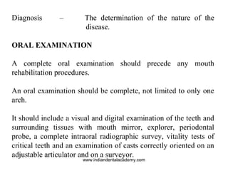 Diagnosis – The determination of the nature of the
disease.
ORAL EXAMINATION
A complete oral examination should precede any mouth
rehabilitation procedures.
An oral examination should be complete, not limited to only one
arch.
It should include a visual and digital examination of the teeth and
surrounding tissues with mouth mirror, explorer, periodontal
probe, a complete intraoral radiographic survey, vitality tests of
critical teeth and an examination of casts correctly oriented on an
adjustable articulator and on a surveyor.
www.indiandentalacademy.com
 