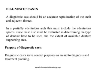 DIAGNOSITC CASTS
A diagnostic cast should be an accurate reproduction of the teeth
and adjacent tissues.
In a partially edentulous arch this must include the edentulous
spaces, since these also must be evaluated in determining the type
of denture base to be used and the extent of available denture
supporting area.
Purpose of diagnostic casts
Diagnostic casts serve several purposes as an aid to diagnosis and
treatment planning.
www.indiandentalacademy.com
 