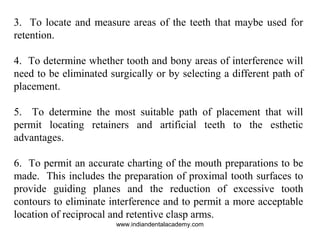3. To locate and measure areas of the teeth that maybe used for
retention.
4. To determine whether tooth and bony areas of interference will
need to be eliminated surgically or by selecting a different path of
placement.
5. To determine the most suitable path of placement that will
permit locating retainers and artificial teeth to the esthetic
advantages.
6. To permit an accurate charting of the mouth preparations to be
made. This includes the preparation of proximal tooth surfaces to
provide guiding planes and the reduction of excessive tooth
contours to eliminate interference and to permit a more acceptable
location of reciprocal and retentive clasp arms.
www.indiandentalacademy.com
 