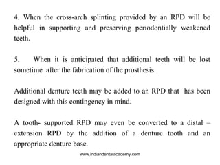 4. When the cross-arch splinting provided by an RPD will be
helpful in supporting and preserving periodontially weakened
teeth.
5. When it is anticipated that additional teeth will be lost
sometime after the fabrication of the prosthesis.
Additional denture teeth may be added to an RPD that has been
designed with this contingency in mind.
A tooth- supported RPD may even be converted to a distal –
extension RPD by the addition of a denture tooth and an
appropriate denture base.
www.indiandentalacademy.com
 