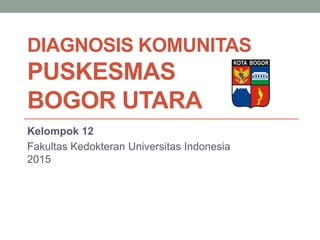 DIAGNOSIS KOMUNITAS
PUSKESMAS
BOGOR UTARA
Kelompok 12
Fakultas Kedokteran Universitas Indonesia
2015
 