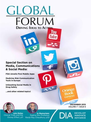 DECEMBER 2015
VOLUME 7 • ISSUE 6
GLOBAL
FORUMDRIVING IDEAS TO ACTION
In Memoriam:
Padma Shri Professor
Ranjit Roy Chaudhury, p33
John Reites
Clinical Trials and the
Disney Effect, p11
Special Section on
Media, Communications
& Social Media:
FDA Unveils First Mobile Apps
Medicine Risk Communication
Tools in Europe
Unleashing Social Media in
Drug Safety
...and other related topics!
 