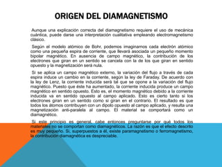 ORIGEN DEL DIAMAGNETISMO
Aunque una explicación correcta del diamagnetismo requiere el uso de mecánica
cuántica, puede darse una interpretación cualitativa empleando electromagnetismo
clásico.
Según el modelo atómico de Bohr, podemos imaginarnos cada electrón atómico
como una pequeña espira de corriente, que llevará asociada un pequeño momento
bipolar magnético. En ausencia de campo magnético, la contribución de los
electrones que giran en un sentido se cancela con la de los que giran en sentido
opuesto y la magnetización será nula.
Si se aplica un campo magnético externo, la variación del flujo a través de cada
espira induce un cambio en la corriente, según la ley de Faraday. De acuerdo con
la ley de Lenz, la corriente inducida será tal que se opone a la variación del flujo
magnético. Puesto que éste ha aumentado, la corriente inducida produce un campo
magnético en sentido opuesto. Esto es, el momento magnético debido a la corriente
inducida va en sentido opuesto al campo aplicado. Esto es cierto tanto si los
electrones giran en un sentido como si giran en el contrario. El resultado es que
todos los átomos contribuyen con un dipolo opuesto al campo aplicado, y resulta una
magnetización anti-paralela al campo. El material se comportará como un
diamagnético.
Si este principio es general, cabe entonces preguntarse por qué todos los
materiales no se comportan como diamagnéticos. La razón es que el efecto descrito
es muy pequeño. Si, superpuestos a él, existe paramagnetismo o ferromagnetismo,
la contribución diamagnética es despreciable.
 