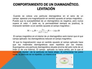 COMPORTAMIENTO DE UN DIAMAGNÉTICO.
LEVITACIÓN
Cuando se coloca una partícula diamagnética en el seno de un
campo aparece una magnetización en sentido opuesto al campo magnético .
Puesto que la susceptibilidad de un diamagnético es negativa, pero nunca
supera el valor -1 (esto es, la permeabilidad siempre es positiva), la
imanación también va en sentido opuesto al campo magnético :
El campo magnético en el interior de un diamagnético será menor que el que
campo aplicado: los diamagnéticos reducen el campo magnético.
El que la magnetización vaya en sentido opuesto al campo aplicado hace
que los materiales diamagnéticos sean repelidos por los imanes.
Supongamos una partícula diamagnética situada encima del polo norte de un
imán (o de una bobina). El campo aplicado va hacia arriba, por lo que el
momento dipolar de la partícula va hacia abajo. Al enfrentarse los polos
norte, la partícula se ve repelida. Lo mismo si es un polo sur.
 