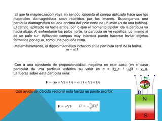 El que la magnetización vaya en sentido opuesto al campo aplicado hace que los
materiales diamagnéticos sean repelidos por los imanes. Supongamos una
partícula diamagnética situada encima del polo norte de un imán (o de una bobina).
El campo aplicado va hacia arriba, por lo que el momento dipolar de la partícula va
hacia abajo. Al enfrentarse los polos norte, la partícula se ve repelida. Lo mismo si
es un polo sur. Aplicando campos muy intensos puede hacerse levitar objetos
formados por agua, como una pequeña rana.
Matemáticamente, el dipolo magnético inducido en la partícula será de la forma.
Con α una constante de proporcionalidad, negativa en este caso (en el caso
particular de una partícula esférica su valor es α = 3χmτ / μ0(3 + χm)).
La fuerza sobre esta partícula será:
Con ayuda del cálculo vectorial esta fuerza se puede escribir:
 