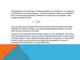 Obsérvese que en este caso, la energía potencial no coincide con la energía de
un dipolo fijo en un campo externo ). La fuerza impulsa al dipolo en la dirección
de la mínima energía potencial. Teniendo en cuenta que α es negativo, esta
energía se puede escribir:
Que nos dice que la energía será mínima cuando lo sea el módulo del campo
magnético. En términos físicos, una partícula diamagnética tiende a moverse
hacia donde el campo es más débil.
Puesto que la interacción entre imanes cumple la 3ª ley de Newton, del mismo
modo que podemos decir que una partícula diamagnética tiende a levitar cuando
se coloca sobre un imán, también podemos afirmar el recíproco: un imán tiende
a levitar cuando se coloca sobre una superficie diamagnética. Este es el
fundamento de la levitación en superconductores.
 