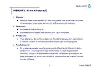 INNOJOVE - Plans d’innovació
                 d innovació

1.   Objectiu
          Identificar línies i projectes de R+D+i per a empreses de base tecnològica o empreses
          consolidades en el seu sector, així com vies de finançament dels mateixos.
2.   Beneficiaris
          Empreses de base tecnològica
          Empreses consolidades en el seu sector que no siguin micropimes
3.   Metodologia
          Visita a l’empresa d’unes 4 hores de durada. Qüestionari estructurat en profunditat, on
          s’analitzen variables de mercat i capacitat de l’empresa per finançar projectes.
4.   Resultat esperat
          És un informe complert sobre l’empresa que identifica en profunditat, a més de les
          condicions de l’empresa per començar a sistematitzar el procés de gestió de la
                        l empresa
          innovació) un conjunt de projectes vinculats a línies d’investigació que l’empresa pot
          posar en marxa a mig termini, així com vies de finançament per als projectes i entitats
          amb qui col laborar
                  col·laborar


                                                  3                                          Projecte INNOJOVE
 