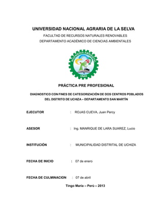 UNIVERSIDAD NACIONAL AGRARIA DE LA SELVA
FACULTAD DE RECURSOS NATURALES RENOVABLES
DEPARTAMENTO ACADÉMICO DE CIENCIAS AMBIENTALES
PRÁCTICA PRE PROFESIONAL
DIAGNOSTICO CON FINES DE CATEGORIZACIÓN DE DOS CENTROS POBLADOS
DEL DISTRITO DE UCHIZA – DEPARTAMENTO SAN MARTÍN
EJECUTOR : ROJAS CUEVA, Juan Percy
ASESOR : Ing. MANRIQUE DE LARA SUAREZ, Lucio
INSTITUCIÓN : MUNICIPALIDAD DISTRITAL DE UCHIZA
FECHA DE INICIO : 07 de enero
FECHA DE CULMINACION : 07 de abril
Tingo María – Perú – 2013
 