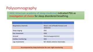 Polysomnography
• AAS( American academy of sleep medicine) indicated PSG as
investigation of choice for sleep disordered breathing.
Respiratory channels Nasal, oral airflow& thorasic and
abdomen
Sleep staging EEG
Eye movement EOG
Arousal Electromyogram(chin)
Cardiac monitoring ECG
Leg movements B/L tibialis anterior electrodes
Accompanied by sleep technician for over night monitoring
 