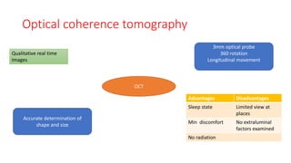 Optical coherence tomography
OCT
Qualitative real time
images
3mm optical probe
360 rotation
Longitudinal movement
Advantages Disadvantages
Sleep state Limited view at
places
Min discomfort No extraluminal
factors examined
No radiation
Accurate determination of
shape and size
 