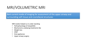 MRI/VOLUMETRIC MRI
Best current mode of imaging for assessment of the upper airway and
surrounding soft tissue and craniofacial structures
MRI studies helped us in under standing
• Pathophysiology of sleep(OSA)
• Mechanisms undelynig treatments like
• Weight loss
• CPAP
• Oral appliances
• Upper airway surgery
 